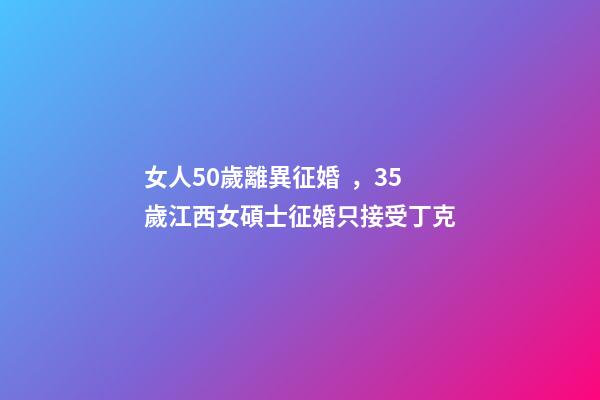 女人50歲離異征婚，35歲江西女碩士征婚只接受丁克